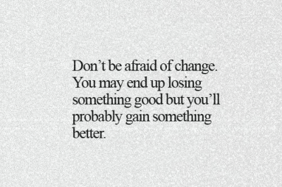 Don’t be afraid of change. You may end up losing something good, but you will probably end up gaining something better